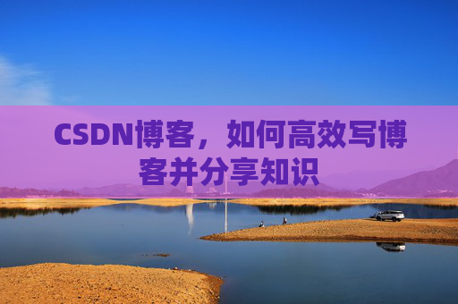 CSDN博客,如何高效写博客并分享知识 CSDN博客,如何高效写博客并分享知识
